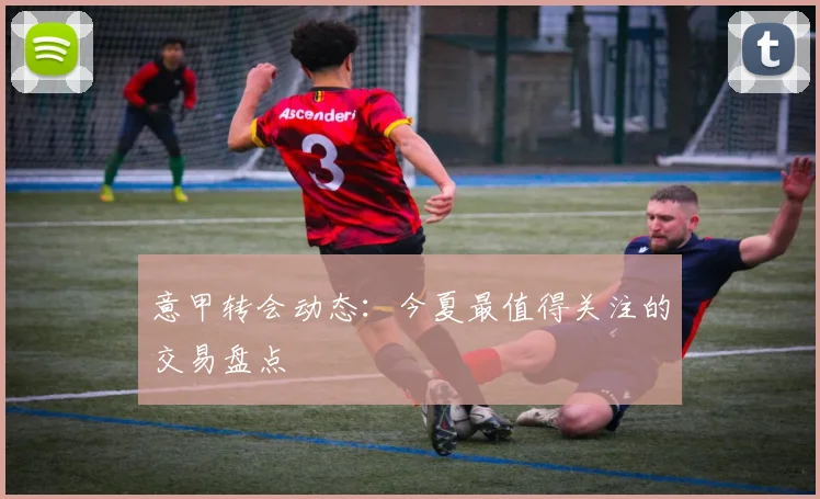 意甲转会动态:今夏最值得关注的交易盘点