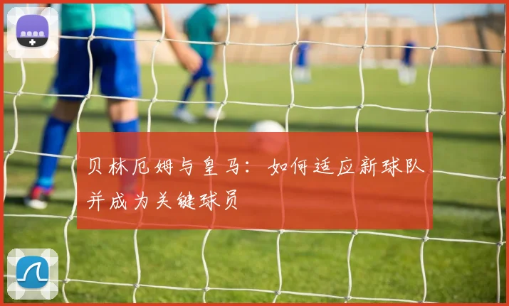 贝林厄姆与皇马：如何适应新球队并成为关键球员
