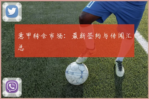 意甲转会市场：最新签约与传闻汇总