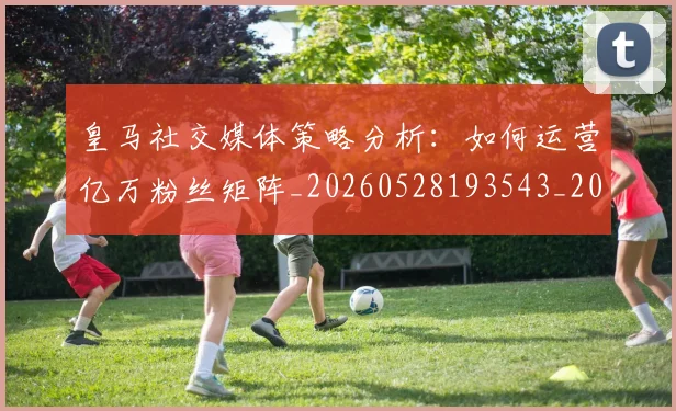 皇马社交媒体策略分析：如何运营亿万粉丝矩阵_20260528193543_20260609234159