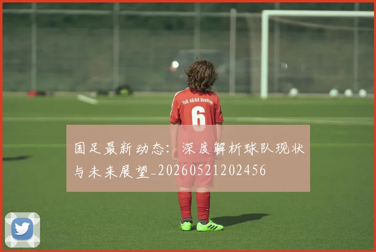 国足最新动态：深度解析球队现状与未来展望_20260521202456