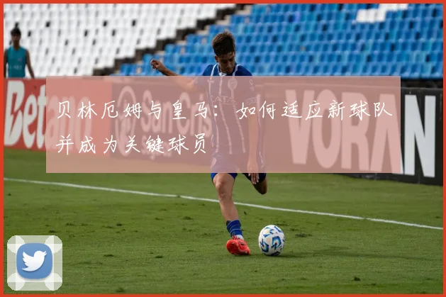 贝林厄姆与皇马：如何适应新球队并成为关键球员