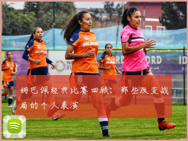 姆巴佩经典比赛回顾:那些改变战局的个人表演