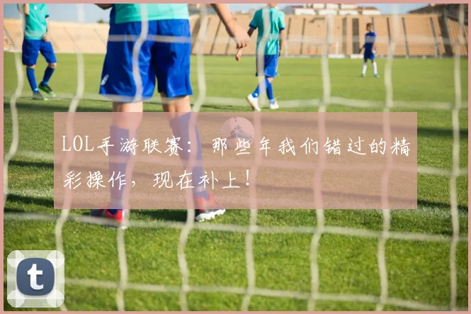 LOL手游联赛：那些年我们错过的精彩操作，现在补上！