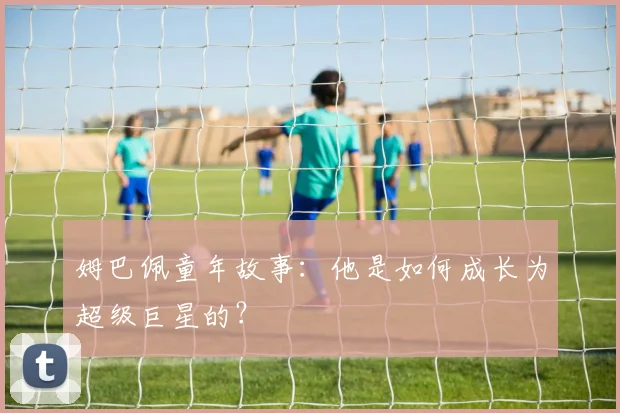 姆巴佩童年故事:他是如何成长为超级巨星的?