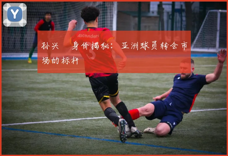 孙兴慜身价揭秘：亚洲球员转会市场的标杆