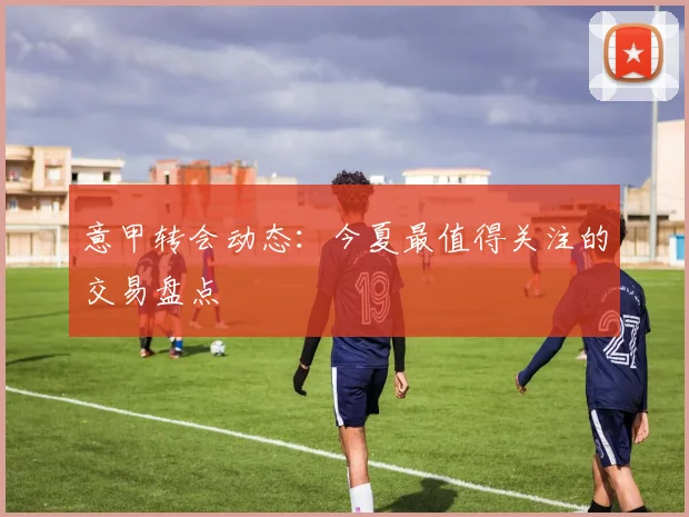 意甲转会动态:今夏最值得关注的交易盘点