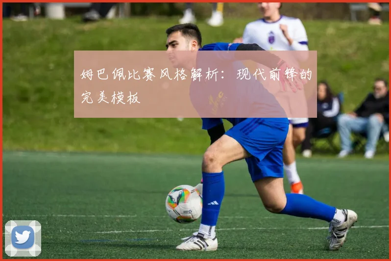 姆巴佩比赛风格解析:现代前锋的完美模板