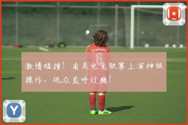 激情碰撞！南美电竞联赛上演神级操作，观众直呼过瘾！