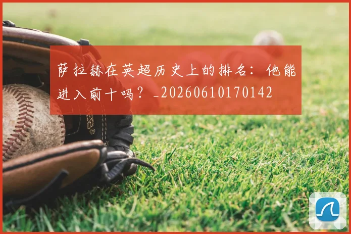萨拉赫在英超历史上的排名：他能进入前十吗？_20260610170142