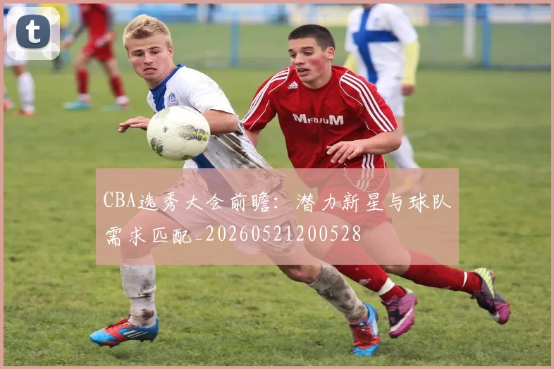 CBA选秀大会前瞻：潜力新星与球队需求匹配_20260521200528
