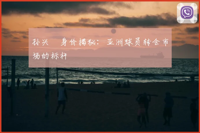 孙兴慜身价揭秘：亚洲球员转会市场的标杆